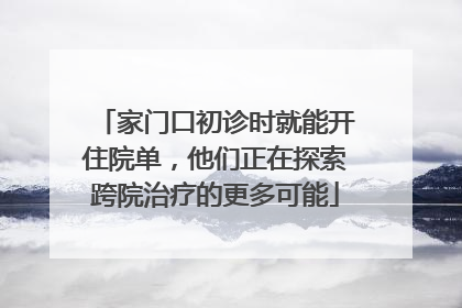 家门口初诊时就能开住院单，他们正在探索跨院治疗的更多可能