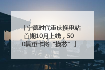 宁德时代重庆换电站首期10月上线，500辆重卡将“换芯”