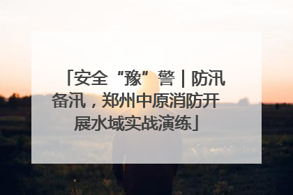 安全“豫”警｜防汛备汛，郑州中原消防开展水域实战演练