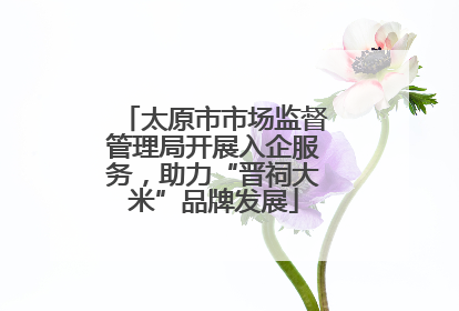 太原市市场监督管理局开展入企服务，助力“晋祠大米”品牌发展