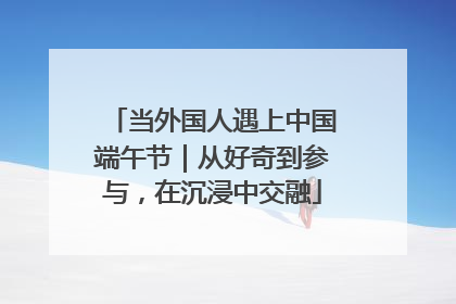 当外国人遇上中国端午节｜从好奇到参与，在沉浸中交融