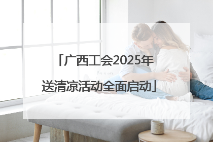 广西工会2025年送清凉活动全面启动