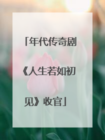 年代传奇剧《人生若如初见》收官