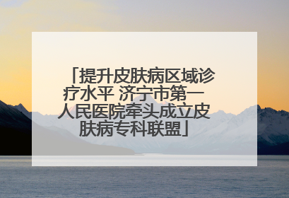 提升皮肤病区域诊疗水平 济宁市第一人民医院牵头成立皮肤病专科联盟