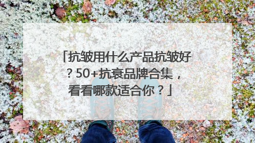 抗皱用什么产品抗皱好？50+抗衰品牌合集，看看哪款适合你？