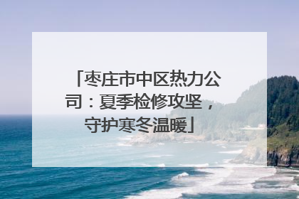 枣庄市中区热力公司：夏季检修攻坚，守护寒冬温暖