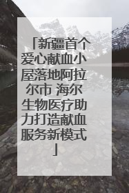 新疆首个爱心献血小屋落地阿拉尔市 海尔生物医疗助力打造献血服务新模式