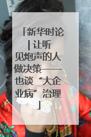 新华时论 | 让听见炮声的人做决策——也谈“大企业病”治理