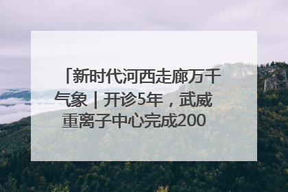 新时代河西走廊万千气象｜开诊5年，武威重离子中心完成2000余例患者治疗