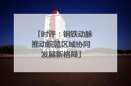 时评：钢铁动脉推动皖赣区域协同发展新格局