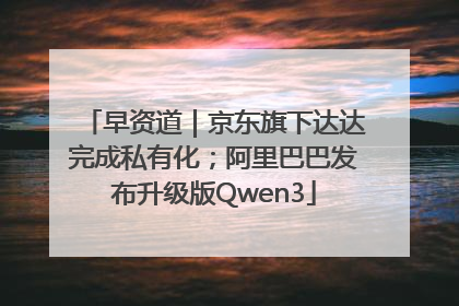 早资道｜京东旗下达达完成私有化；阿里巴巴发布升级版Qwen3