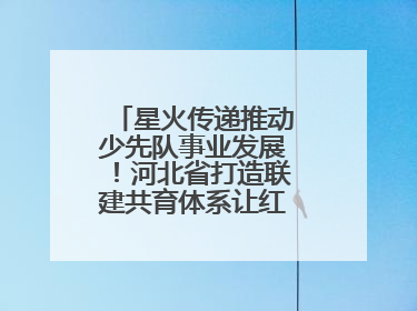 星火传递推动少先队事业发展！河北省打造联建共育体系让红领巾更鲜艳