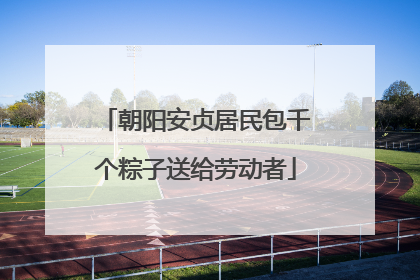 朝阳安贞居民包千个粽子送给劳动者
