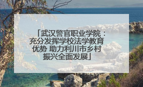 武汉警官职业学院：充分发挥学校法学教育优势 助力利川市乡村振兴全面发展