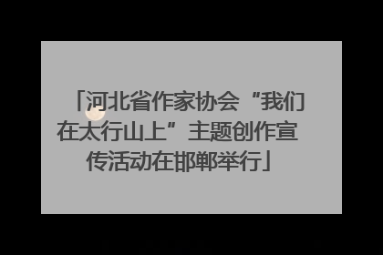 河北省作家协会“我们在太行山上”主题创作宣传活动在邯郸举行