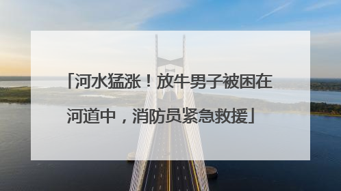 河水猛涨！放牛男子被困在河道中，消防员紧急救援