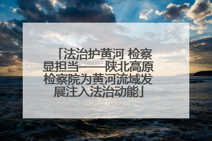 法治护黄河 检察显担当——陕北高原检察院为黄河流域发展注入法治动能