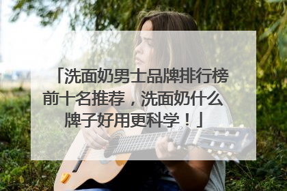洗面奶男士品牌排行榜前十名推荐，洗面奶什么牌子好用更科学！