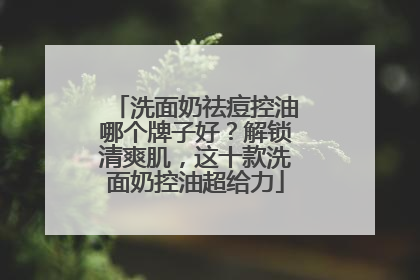 洗面奶祛痘控油哪个牌子好？解锁清爽肌，这十款洗面奶控油超给力