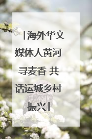 海外华文媒体人黄河寻麦香 共话运城乡村振兴