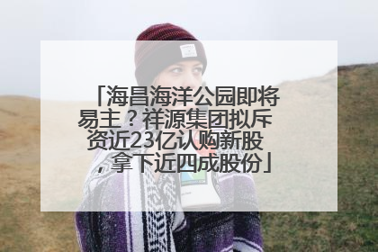 海昌海洋公园即将易主？祥源集团拟斥资近23亿认购新股，拿下近四成股份