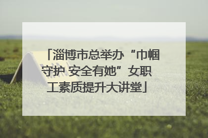 淄博市总举办“巾帼守护 安全有她”女职工素质提升大讲堂