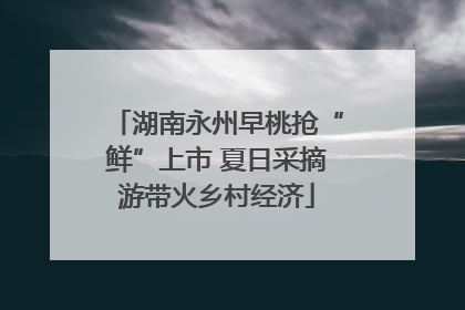 湖南永州早桃抢“鲜”上市 夏日采摘游带火乡村经济