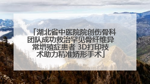 湖北省中医院院创伤骨科团队成功救治罕见骨纤维异常增殖症患者 3D打印技术助力精准矫形手术
