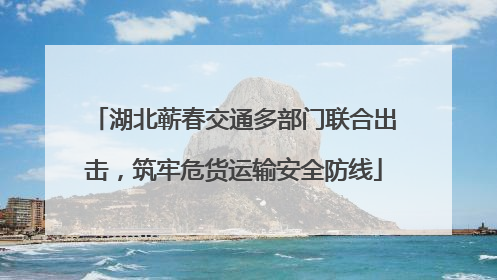 湖北蕲春交通多部门联合出击，筑牢危货运输安全防线