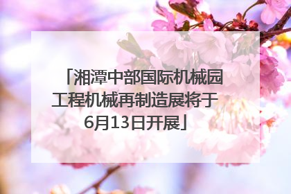 湘潭中部国际机械园工程机械再制造展将于6月13日开展