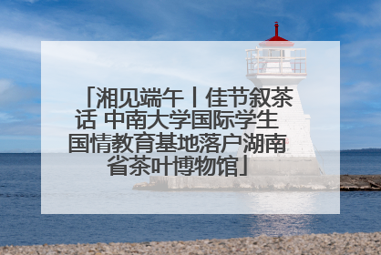 湘见端午丨佳节叙茶话 中南大学国际学生国情教育基地落户湖南省茶叶博物馆