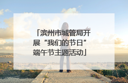 滨州市城管局开展“我们的节日”端午节主题活动