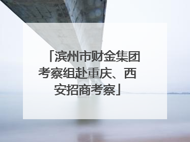 滨州市财金集团考察组赴重庆、西安招商考察