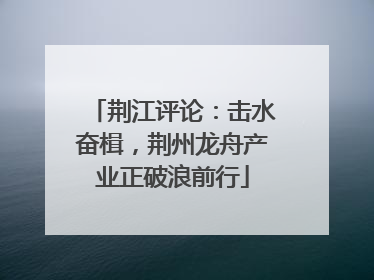 荆江评论：击水奋楫，荆州龙舟产业正破浪前行