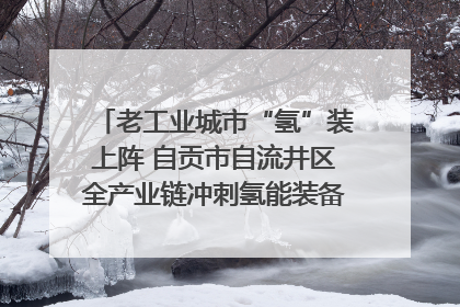 老工业城市“氢”装上阵 自贡市自流井区全产业链冲刺氢能装备制造新高地｜美好生活有“盐”味