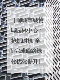 聊城市城管局园林中心：抢抓时机 全面完成道路绿化优化提升