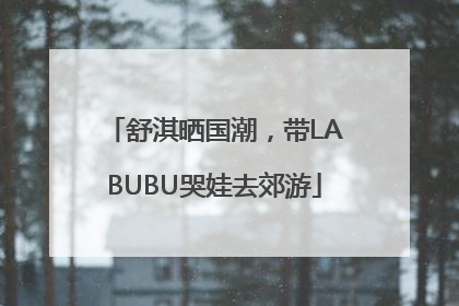 舒淇晒国潮，带LABUBU哭娃去郊游