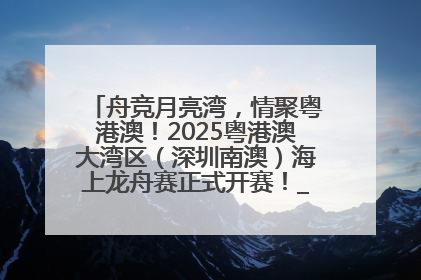 舟竞月亮湾，情聚粤港澳！2025粤港澳大湾区（深圳南澳）海上龙舟赛正式开赛！_深圳新闻网