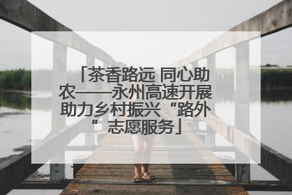 茶香路远 同心助农——永州高速开展助力乡村振兴“路外”志愿服务