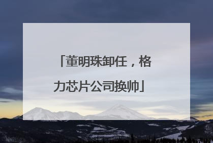 董明珠卸任，格力芯片公司换帅