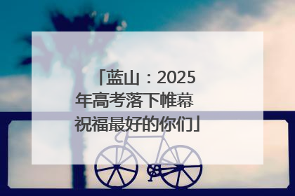 蓝山：2025年高考落下帷幕 祝福最好的你们