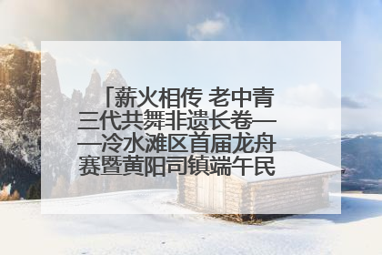 薪火相传 老中青三代共舞非遗长卷——冷水滩区首届龙舟赛暨黄阳司镇端午民俗文化活动侧记
