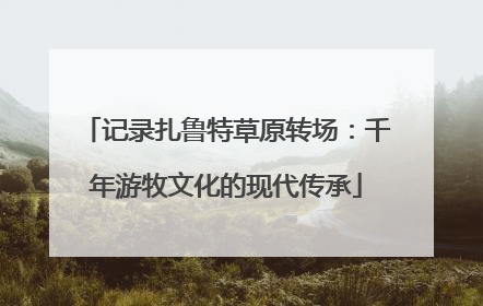 记录扎鲁特草原转场：千年游牧文化的现代传承