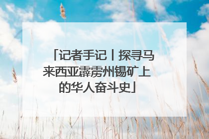 记者手记丨探寻马来西亚霹雳州锡矿上的华人奋斗史