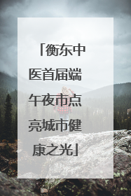 衡东中医首届端午夜市点亮城市健康之光
