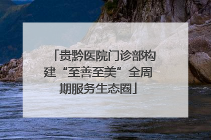 贵黔医院门诊部构建“至善至美”全周期服务生态圈