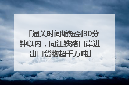 通关时间缩短到30分钟以内，同江铁路口岸进出口货物超千万吨