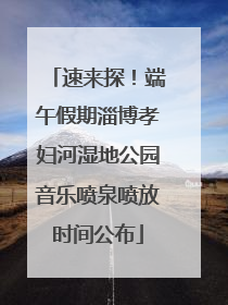 速来探！端午假期淄博孝妇河湿地公园音乐喷泉喷放时间公布