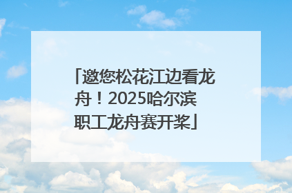 邀您松花江边看龙舟！2025哈尔滨职工龙舟赛开桨