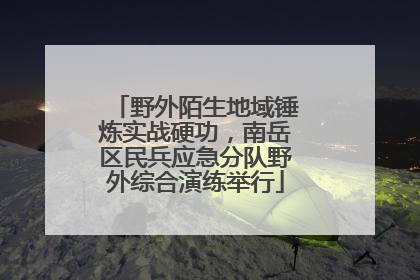 野外陌生地域锤炼实战硬功，南岳区民兵应急分队野外综合演练举行